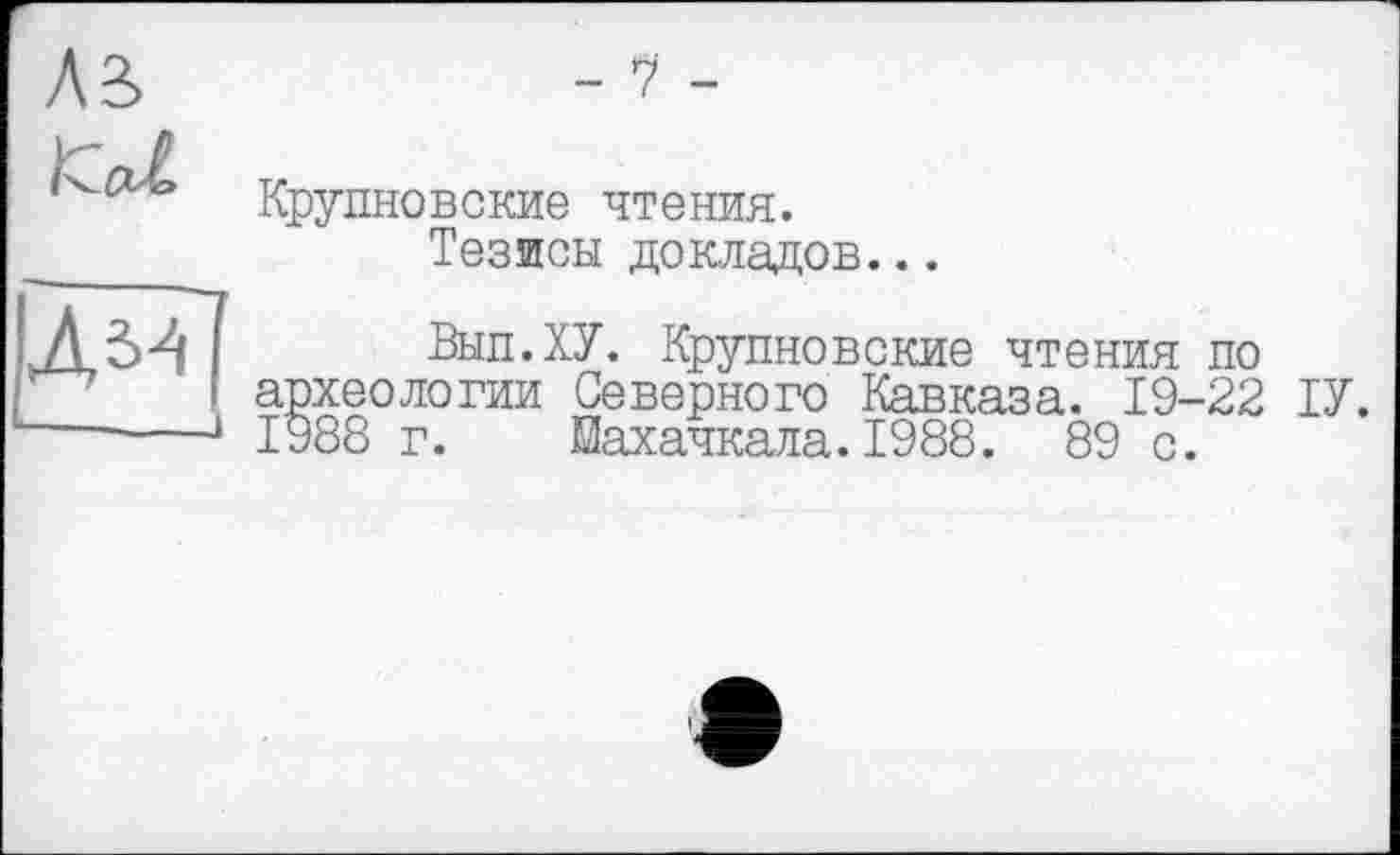 ﻿-V -
Kal
Крупновские чтения.
Тезисы докладов...
Л,ы
■ '
Выл.ХУ. Крупновские чтения по археологии Северного Кавказа. 19-22 ІУ.
J 1988 г. Махачкала.1988. 89 с.